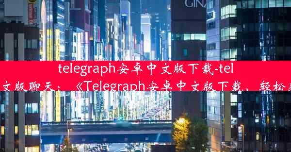 telegraph安卓中文版下载-telegraph安卓中文版聊天：《Telegraph安卓中文版下载，轻松获取最新资讯