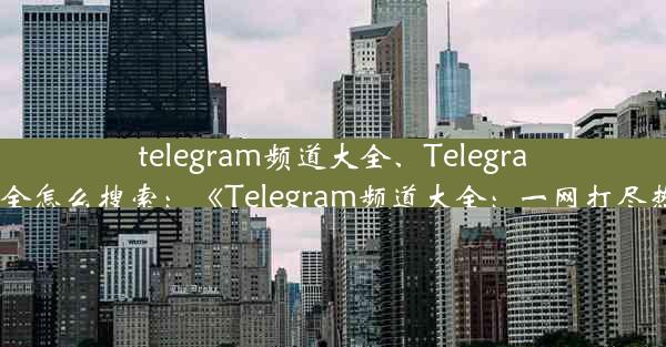 telegram频道大全、Telegram频道大全怎么搜索：《Telegram频道大全：一网打尽热门频道》