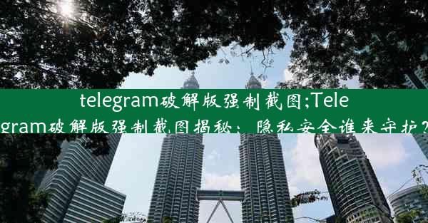 telegram破解版强制截图;Telegram破解版强制截图揭秘：隐私安全谁来守护？