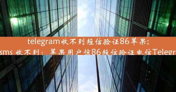 telegram收不到短信验证86苹果;telegram sms 收不到：苹果用户惊86短信验证电信Telegram收不到