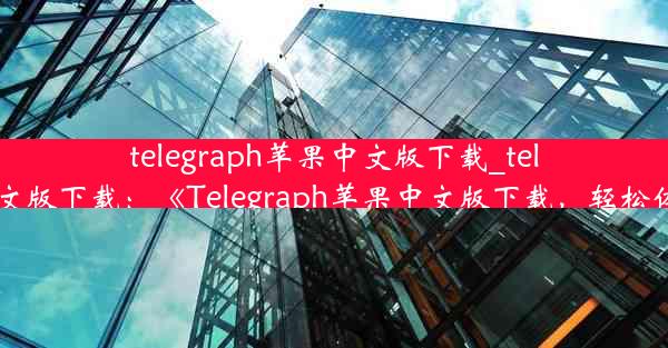 telegraph苹果中文版下载_telegreat苹果中文版下载：《Telegraph苹果中文版下载，轻松体验即时通讯