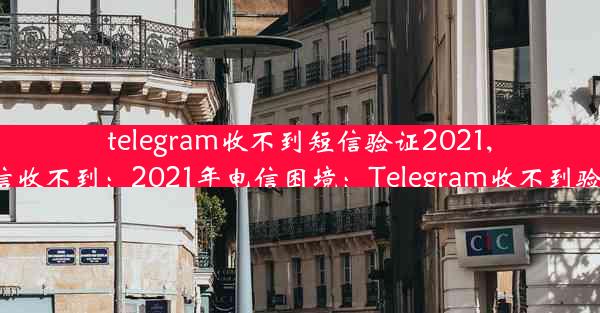 telegram收不到短信验证2021,telegram 短信收不到：2021年电信困境：Telegram收不到验证码怎