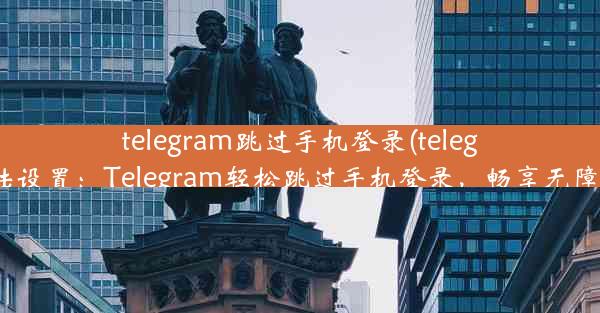 telegram跳过手机登录(telegram登陆设置：Telegram轻松跳过手机登录，畅享无障碍沟通)