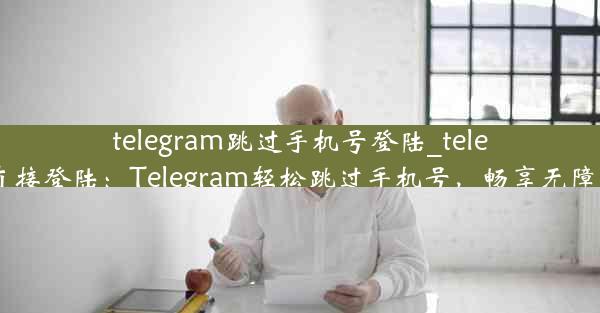 telegram跳过手机号登陆_telegram直接登陆：Telegram轻松跳过手机号，畅享无障碍登录