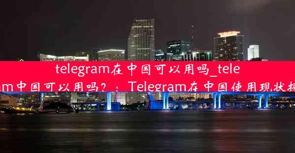 telegram在中国可以用吗_telegram中国可以用吗？：Telegram在中国使用现状探讨