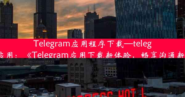 Telegram应用程序下载—telegram 应用：《Telegram应用下载新体验，畅享沟通新境界》