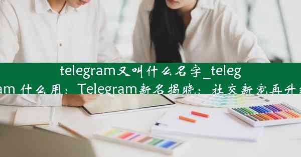 telegram又叫什么名字_telegram 什么用：Telegram新名揭晓：社交新宠再升级