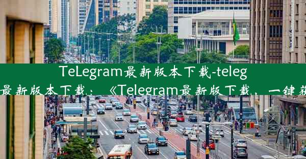 TeLegram最新版本下载-telegram最新版本下载：《Telegram最新版下载，一键获取》