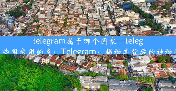 telegram属于哪个国家—telegram在哪些国家用的多：Telegram：揭秘其背后的神秘国家身份