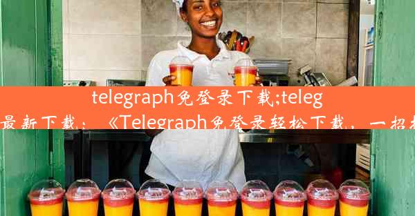 telegraph免登录下载;telegraph最新下载：《Telegraph免登录轻松下载，一招搞定》