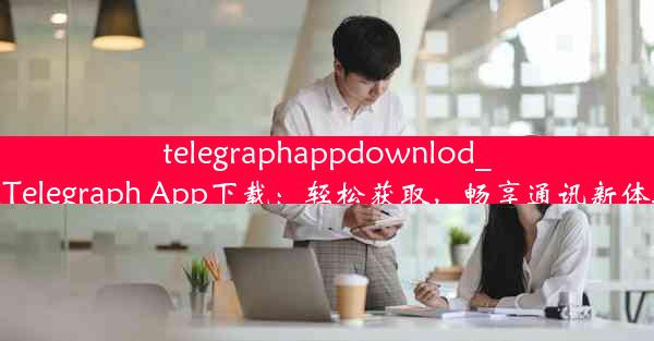 telegraphappdownlod_《Telegraph App下载：轻松获取，畅享通讯新体验》