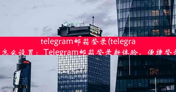 telegram邮箱登录(telegram邮箱登录怎么设置：Telegram邮箱登录新体验，便捷登录一步到位)