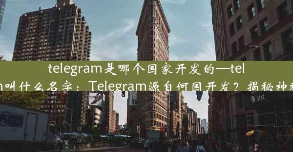 telegram是哪个国家开发的—telegram叫什么名字：Telegram源自何国开发？揭秘神秘起源