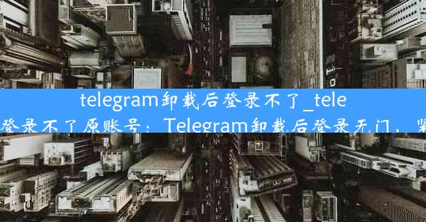 telegram卸载后登录不了_telegram卸载后登录不了原账号：Telegram卸载后登录无门，紧急修复攻略