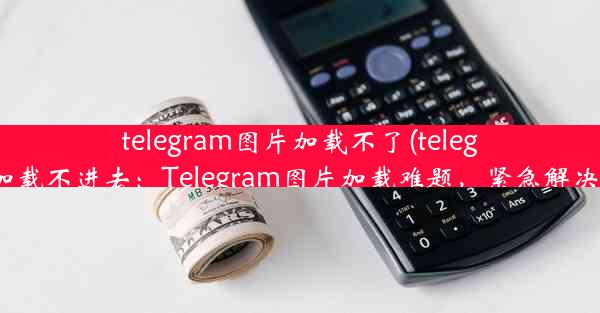 telegram图片加载不了(telegram加载不进去：Telegram图片加载难题，紧急解决攻略)