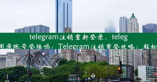 telegram注销重新登录、telegram注销后还能用原账号登陆吗：Telegram注销重登攻略：轻松找回账号掌控权