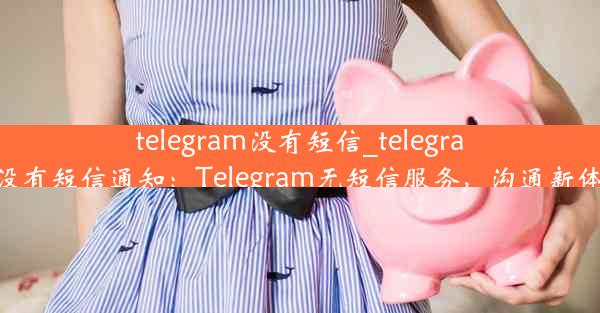 telegram没有短信_telegram没有短信通知：Telegram无短信服务，沟通新体验