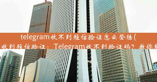 telegram收不到短信验证怎么登陆(telegram无法收到短信验证：Telegram收不到验证码？教你轻松登录攻略