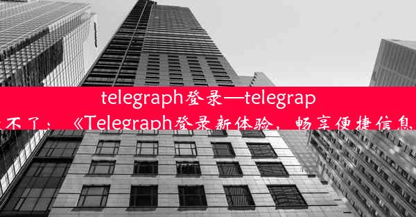 telegraph登录—telegraph登录不了：《Telegraph登录新体验，畅享便捷信息时代》