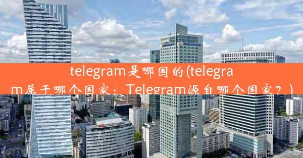 telegram是哪国的(telegram属于哪个国家：Telegram源自哪个国家？)