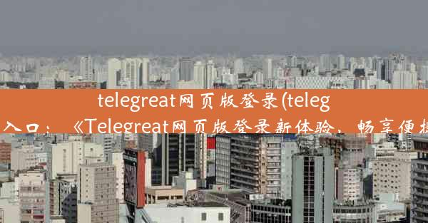 telegreat网页版登录(telegram登录入口：《Telegreat网页版登录新体验，畅享便捷服务》)