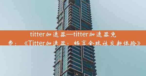 titter加速器—titter加速器免费：《Titter加速器：畅享全球社交新体验》