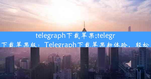 telegraph下载苹果;telegraph下载苹果版：Telegraph下载苹果新体验，轻松上手