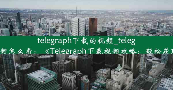 telegraph下载的视频_telegraph下载视频怎么看：《Telegraph下载视频攻略：轻松获取精彩内容》