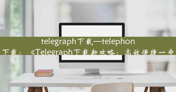 telegraph下载—telephone苹果下载：《Telegraph下载新攻略：高效便捷一步到位》