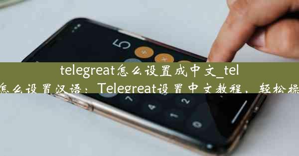 telegreat怎么设置成中文_telegram怎么设置汉语：Telegreat设置中文教程，轻松操作指南