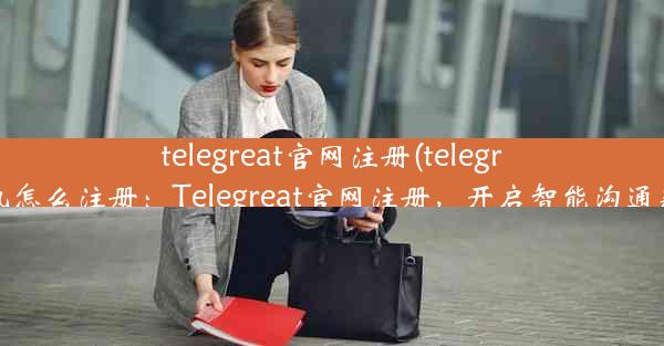 telegreat官网注册(telegreat手机怎么注册：Telegreat官网注册，开启智能沟通新篇章)