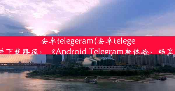 安卓telegeram(安卓telegeram文件下载路径：《Android Telegram新体验：畅享沟通》)