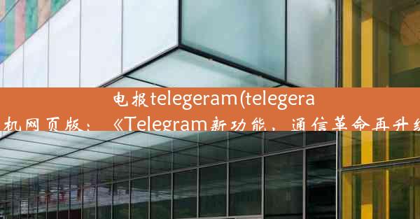 电报telegeram(telegeram飞机网页版：《Telegram新功能，通信革命再升级》)