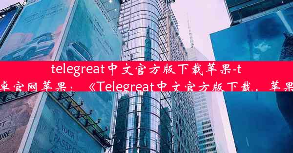 telegreat中文官方版下载苹果-telegreat下载安卓官网苹果：《Telegreat中文官方版下载，苹果用户必看攻略》