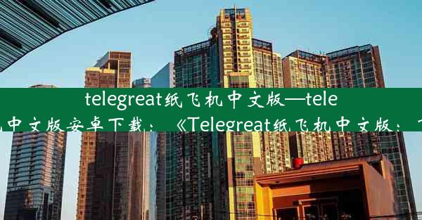 telegreat纸飞机中文版—telegreat纸飞机中文版安卓下载：《Telegreat纸飞机中文版：飞行新体验》