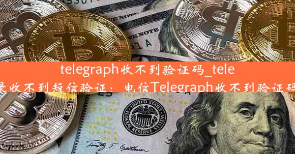 telegraph收不到验证码_telegram登录收不到短信验证：电信Telegraph收不到验证码怎么办？