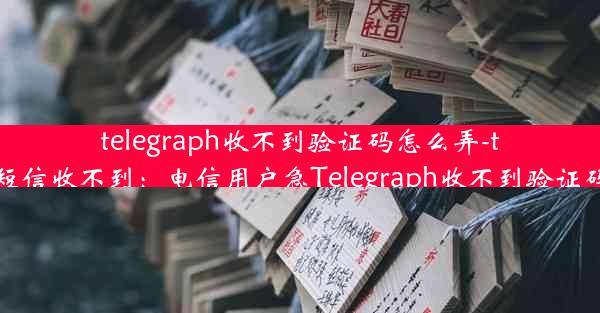 telegraph收不到验证码怎么弄-telegram短信收不到：电信用户急Telegraph收不到验证码怎么办？