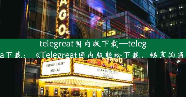 telegreat国内版下载—telegreat beta下载：《Telegreat国内版轻松下载，畅享沟通新体验》