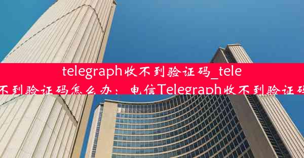 telegraph收不到验证码_telegraph收不到验证码怎么办：电信Telegraph收不到验证码怎么办？