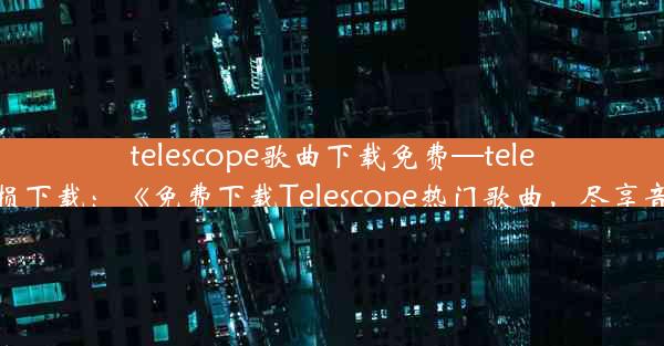 telescope歌曲下载免费—telescope无损下载：《免费下载Telescope热门歌曲，尽享音乐盛宴》