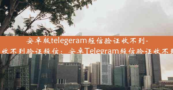 安卓版telegeram短信验证收不到-telegram 收不到验证短信：安卓Telegram短信验证收不到怎么办？