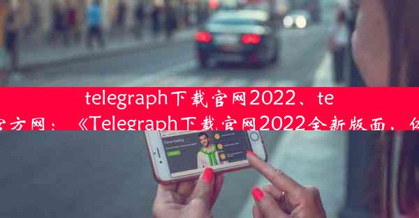 telegraph下载官网2022、telegraph官方网：《Telegraph下载官网2022全新版面，体验升级》