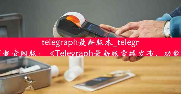 telegraph最新版本_telegraph最新版本下载官网版：《Telegraph最新版震撼发布，功能升级再创新高》