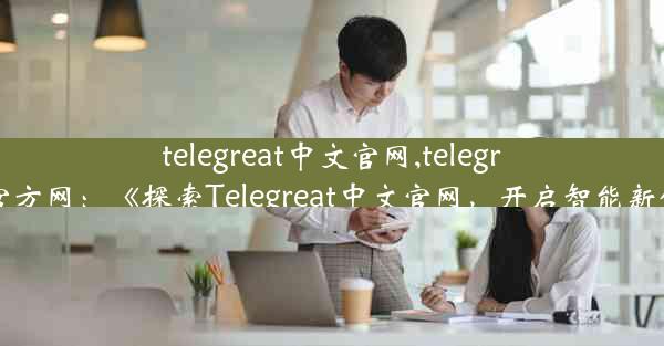 telegreat中文官网,telegraph官方网：《探索Telegreat中文官网，开启智能新体验》