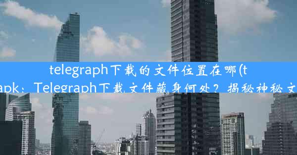 telegraph下载的文件位置在哪(telegraph apk：Telegraph下载文件藏身何处？揭秘神秘文件存放地)