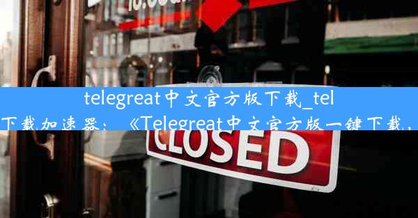 telegreat中文官方版下载_telegreat中文官方版下载加速器：《Telegreat中文官方版一键下载，畅享沟