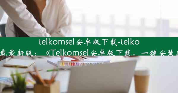 telkomsel安卓版下载-telkomsel下载最新版：《Telkomsel安卓版下载，一键安装新体验》