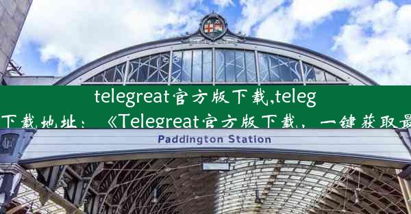 telegreat官方版下载,telegreat官方下载地址：《Telegreat官方版下载，一键获取最新版本》