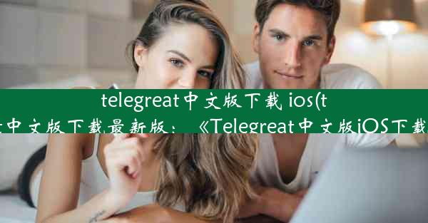 telegreat中文版下载 ios(telegreat中文版下载最新版：《Telegreat中文版iOS下载攻略》)