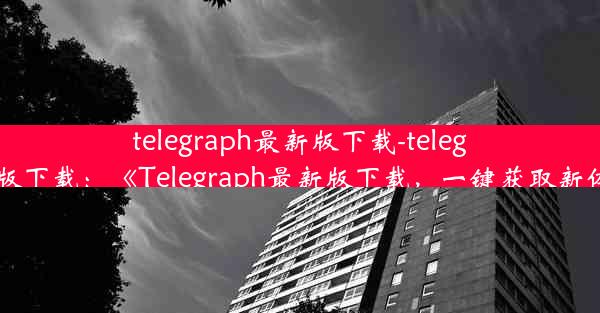 telegraph最新版下载-telegreat版下载：《Telegraph最新版下载，一键获取新体验》